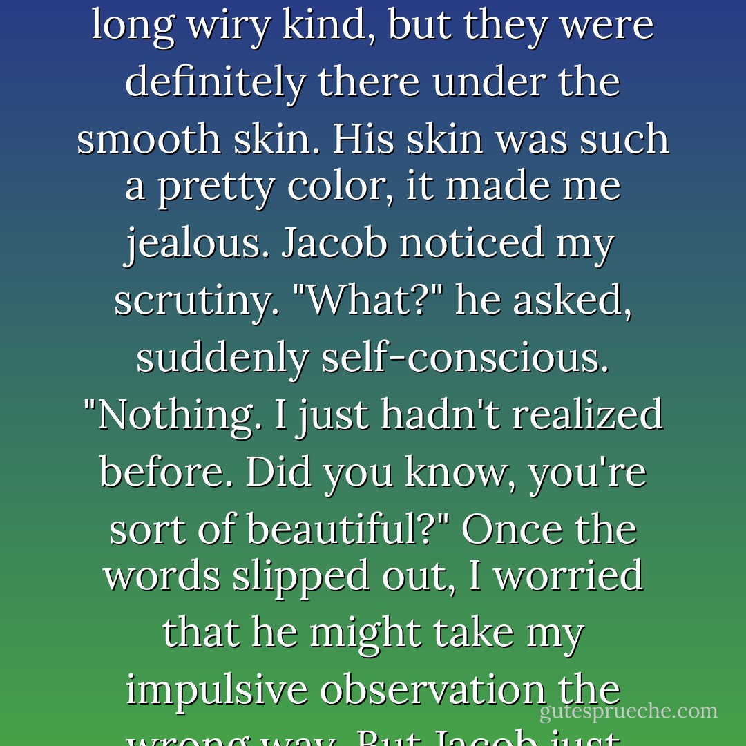 Jacob really did look older than sixteen--not quite forty, but maybe older than me. Quil didn't have too much on him in the muscle department, for all that Jacob claimed to be a skeleton. The muscles were the long wiry kind, but they were definitely there under the smooth skin. His skin was such a pretty color, it made me jealous.<br />Jacob noticed my scrutiny.<br />"What?" he asked, suddenly self-conscious.<br />"Nothing. I just hadn't realized before. Did you know, you're sort of beautiful?"<br />Once the words slipped out, I worried that he might take my impulsive observation the wrong way.<br />But Jacob just rolled his eyes. "You hit your head pretty hard, didn't you?"<br />"I'm serious."<br />"Well, then, thanks. Sort of."<br />I grinned. "You're sort of welcome. - Stephenie Meyer