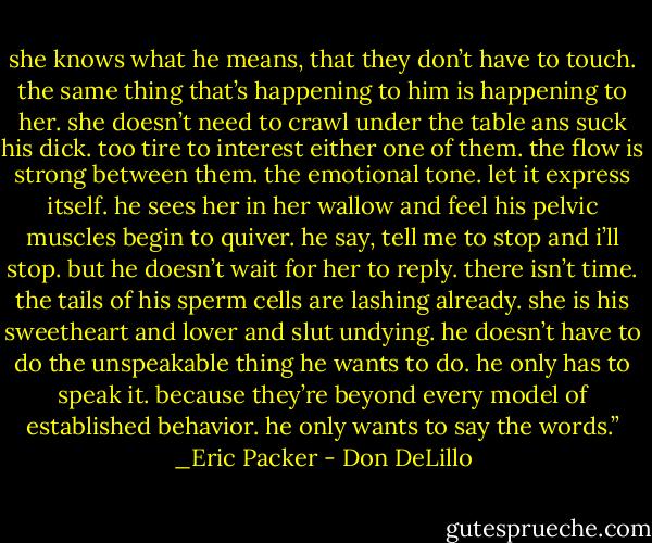 she knows what he means, that they don’t have to touch. the same thing that’s happening to him is happening to her. she doesn’t need to crawl under the table ans suck his dick. too tire to interest either one of them. the flow is strong between them. the emotional tone. let it express itself. he sees her in her wallow and feel his pelvic muscles begin to quiver. he say, tell me to stop and i’ll stop. but he doesn’t wait for her to reply. there isn’t time. the tails of his sperm cells are lashing already. she is his sweetheart and lover and slut undying. he doesn’t have to do the unspeakable thing he wants to do. he only has to speak it. because they’re beyond every model of established behavior. he only wants to say the words.” _Eric Packer - Don DeLillo