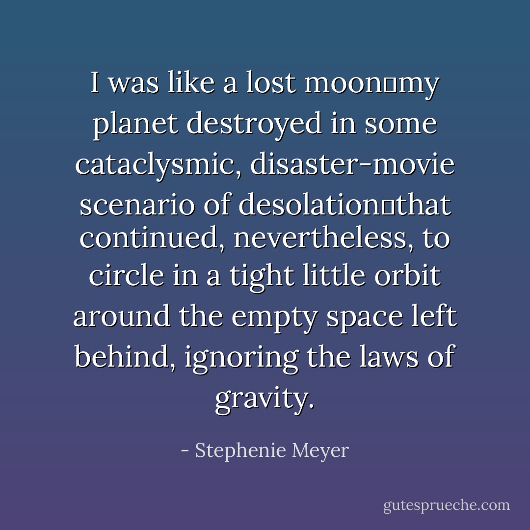I was like a lost moon―my planet destroyed in some cataclysmic, disaster-movie scenario of desolation―that continued, nevertheless, to circle in a tight little orbit around the empty space left behind, ignoring the laws of gravity. - Stephenie Meyer
