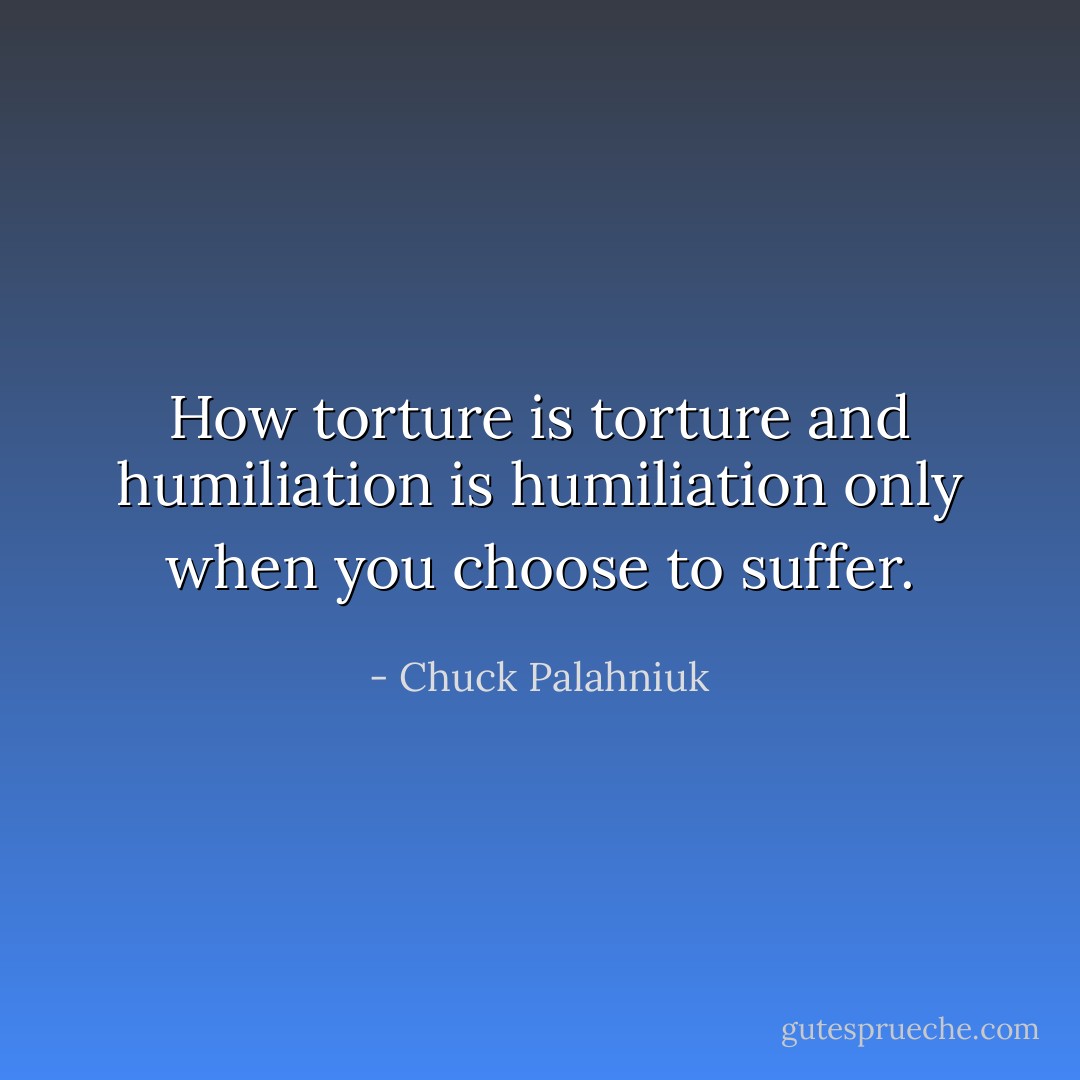 How torture is torture and humiliation is humiliation only when you choose to suffer. - Chuck Palahniuk