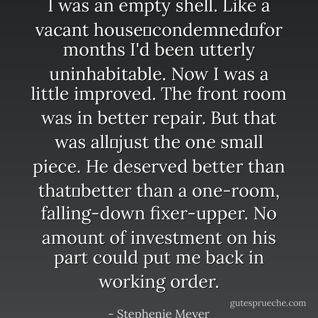 I was an empty shell. Like a vacant house―condemned―for months I'd been utterly uninhabitable. Now I was a little improved. The front room was in better repair. But that was all―just the one small piece. He deserved better than that―better than a one-room, falling-down fixer-upper. No amount of investment on his part could put me back in working order. - Stephenie Meyer