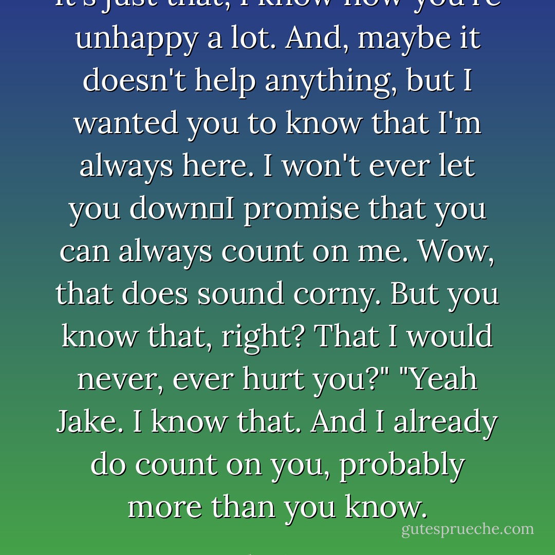 It's just that, I know how you're unhappy a lot. And, maybe it doesn't help anything, but I wanted you to know that I'm always here. I won't ever let you down―I promise that you can always count on me. Wow, that does sound corny. But you know that, right? That I would never, ever hurt you?"<br />"Yeah Jake. I know that. And I already do count on you, probably more than you know. - Stephenie Meyer