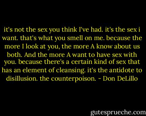it's not the sex you think I've had. it's the sex i want. that's what you smell on me. because the more I look at you, the more A know about us both. And the more A want to have sex with you. because there's a certain kind of sex that has an element of cleansing. it's the antidote to disillusion. the counterpoison. - Don DeLillo