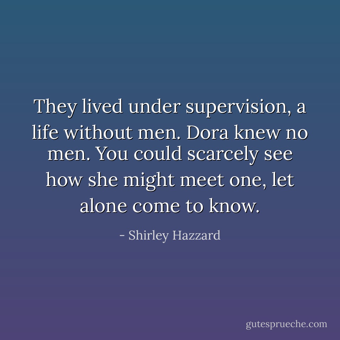 They lived under supervision, a life without men. Dora knew no men. You could scarcely see how she might meet one, let alone come to know. - Shirley Hazzard