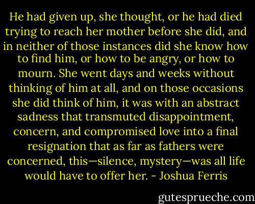 He had given up, she thought, or he had died trying to reach her mother before she did, and in neither of those instances did she know how to find him, or how to be angry, or how to mourn. She went days and weeks without thinking of him at all, and on those occasions she did think of him, it was with an abstract sadness that transmuted disappointment, concern, and compromised love into a final resignation that as far as fathers were concerned, this—silence, mystery—was all life would have to offer her. - Joshua Ferris