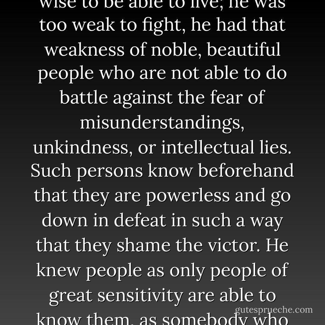 He was shy, timid, gentle, and kind, but he wrote gruesome and painful books. He saw the world as full of invisible demons, who tear apart and destroy defenseless people. He was too clear-sighted and too wise to be able to live; he was too weak to fight, he had that weakness of noble, beautiful people who are not able to do battle against the fear of misunderstandings, unkindness, or intellectual lies. Such persons know beforehand that they are powerless and go down in defeat in such a way that they shame the victor. He knew people as only people of great sensitivity are able to know them, as somebody who is alone and sees people almost prophetically, from one flash of a face. He knew the world in a deep and extraordinary manner. He was himself a deep and extraordinary world. - Milena Jesenská