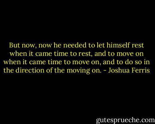 But now, now he needed to let himself rest when it came time to rest, and to move on when it came time to move on, and to do so in the direction of the moving on. - Joshua Ferris