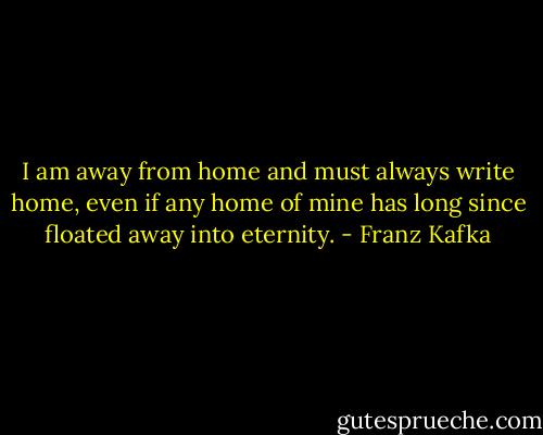 I am away from home and must always write home, even if any home of mine has long since floated away into eternity. - Franz Kafka