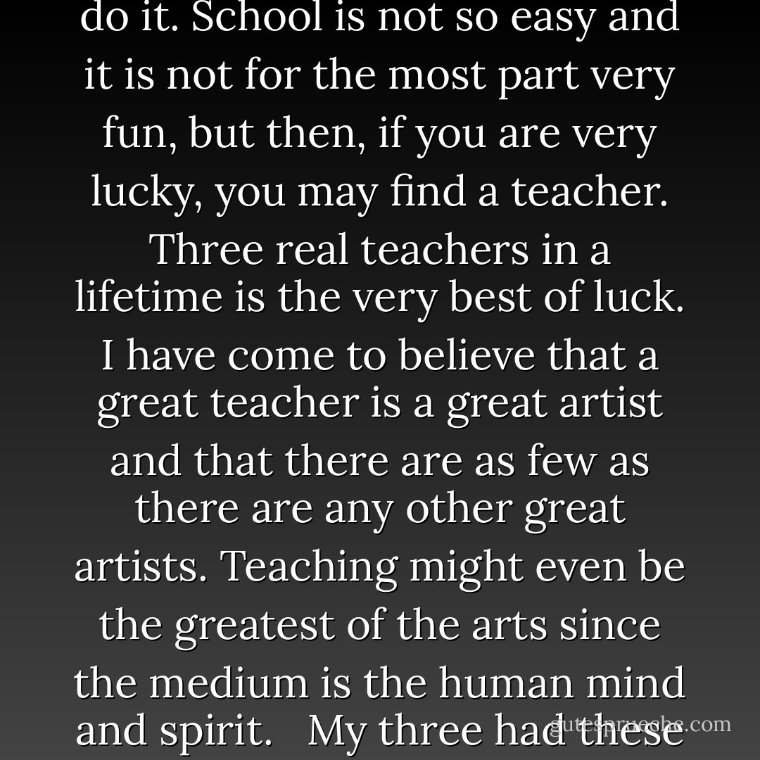 It is customary for adults to forget how hard and dull school is. The learning by memory all the basic things one must know is the most incredible and unending effort. Learning to read is probably the most difficult and revolutionary thing that happens to the human brain and if you don't believe that watch an illiterate adult try to do it. School is not so easy and it is not for the most part very fun, but then, if you are very lucky, you may find a teacher. Three real teachers in a lifetime is the very best of luck. I have come to believe that a great teacher is a great artist and that there are as few as there are any other great artists. Teaching might even be the greatest of the arts since the medium is the human mind and spirit.<br /><br /> My three had these things in common. They all loved what they were doing. They did not tell - they catalyzed a burning desire to know. Under their influence, the horizons sprung wide and fear went away and the unknown became knowable. But most important of all, the truth, that dangerous stuff, became beautiful and precious. - John Steinbeck