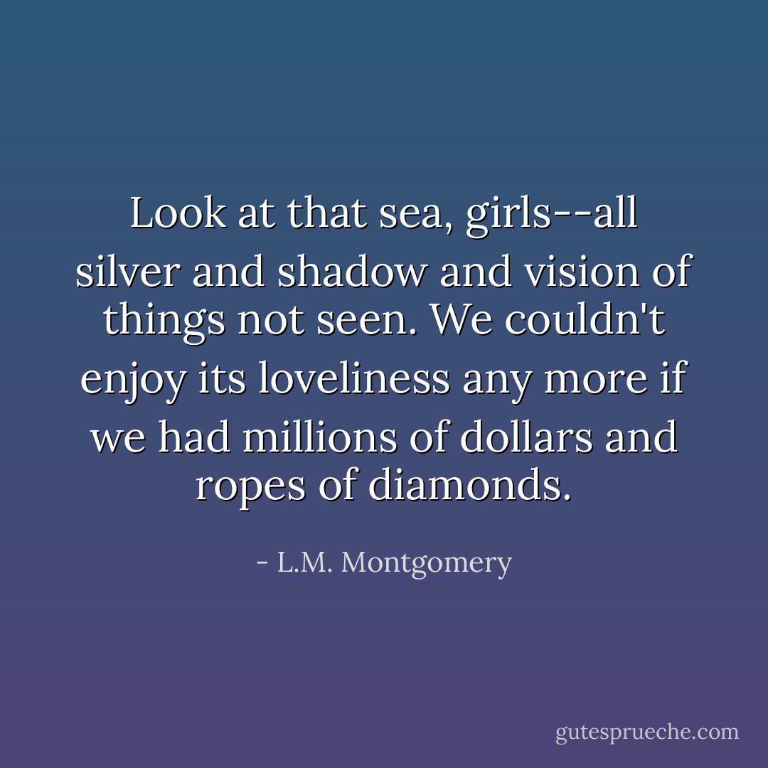 Look at that sea, girls--all silver and shadow and vision of things not seen. We couldn't enjoy its loveliness any more if we had millions of dollars and ropes of diamonds. - L.M. Montgomery