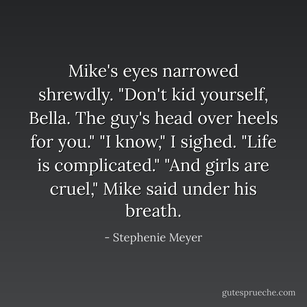 Mike's eyes narrowed shrewdly. "Don't kid yourself, Bella. The guy's head over heels for you."<br />"I know," I sighed. "Life is complicated."<br />"And girls are cruel," Mike said under his breath. - Stephenie Meyer