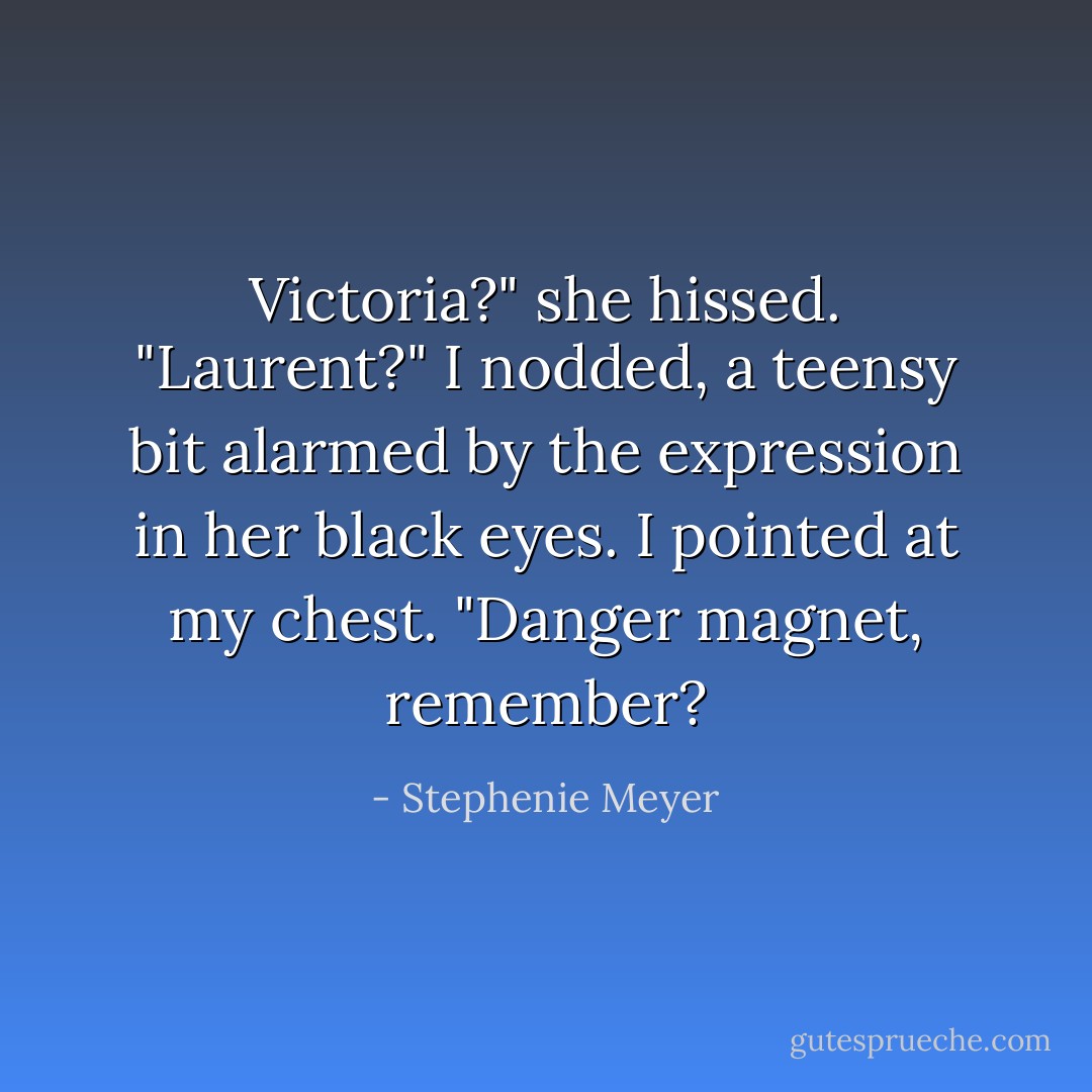 Victoria?" she hissed. "Laurent?"<br />I nodded, a teensy bit alarmed by the expression in her black eyes. I pointed at my chest. "Danger magnet, remember? - Stephenie Meyer