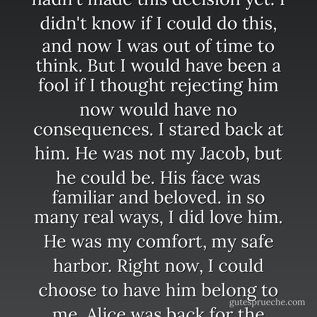 We stared at each other for a long moment. His hand smoldered against my skin. In my face, I knew there was nothing but wistful sadness―I didn't want to have to say goodbye now, no matter for how short a time. At first his face reflected mine, but then, as neither of us looked away, his expression changed.<br />He released me, lifting his other hand to brush his fingertips along my cheek, trailing them down to my jaw. I could feel his fingers tremble―not with anger this time. He pressed his palm against my cheek, so that my face was trapped between his burning hands.<br />"Bella," he whispered.<br />I was frozen.<br />No! I hadn't made this decision yet. I didn't know if I could do this, and now I was out of time to think. But I would have been a fool if I thought rejecting him now would have no consequences.<br />I stared back at him. He was not <i>my</i> Jacob, but he could be. His face was familiar and beloved. in so many real ways, I did love him. He was my comfort, my safe harbor. Right now, I could choose to have him belong to me.<br />Alice was back for the moment, but that changed nothing. True love was forever lost. The prince was never coming back to kiss me awake from my enchanted sleep. I was not a princess, after all. So what was the fairy-tale protocol for <i>other</i> kisses? The mundane kind that didn't break any spells?<br />Maybe it would be easy―like holding his hand or having his arms around me. Maybe it would feel nice. Maybe it wouldn't feel like betrayal. Besides, who was I betraying, anyway? Just myself.<br />Keeping his eyes on mine, Jacob began to bend his face toward me. And I was still absolutely undecided. - Stephenie Meyer