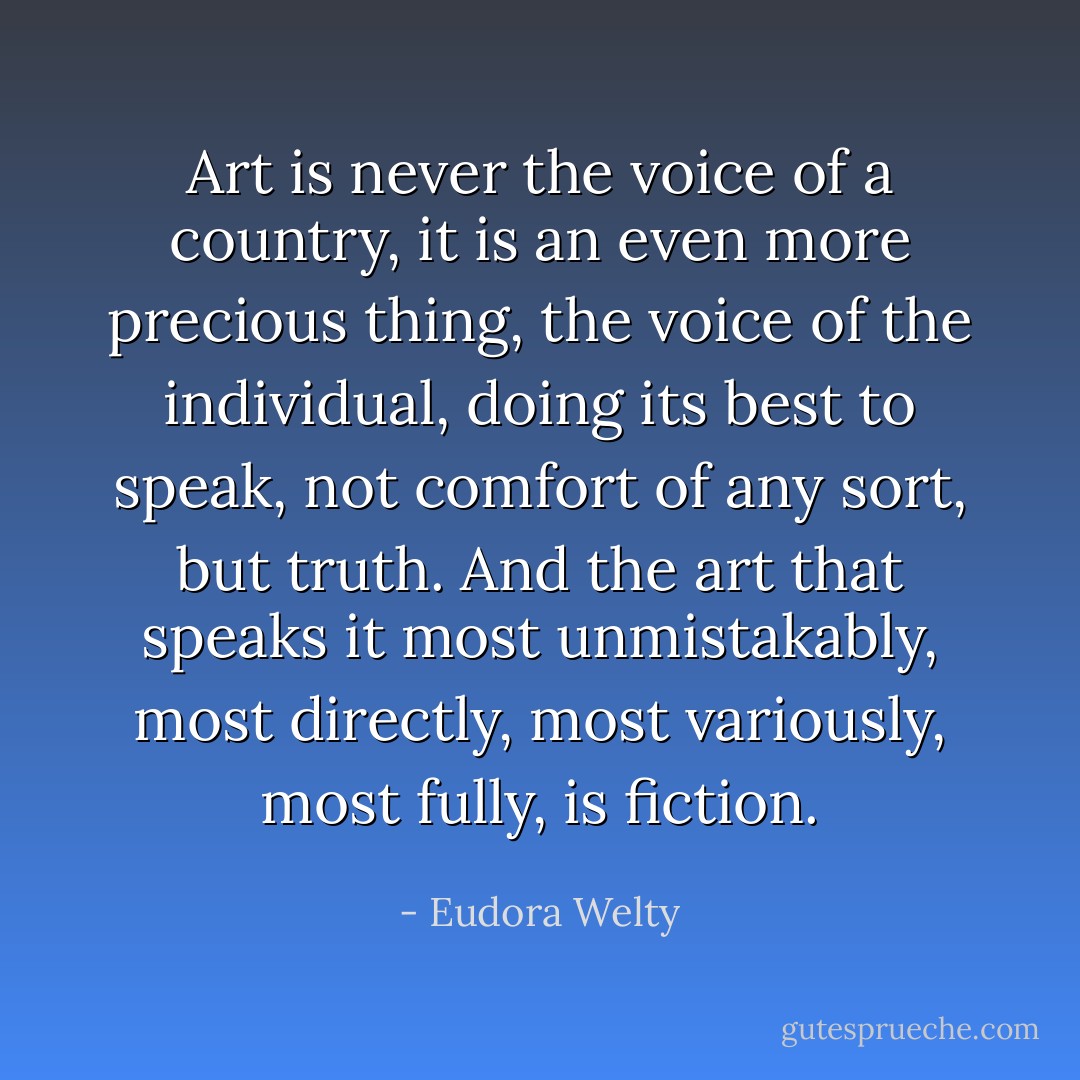 Art is never the voice of a country, it is an even more precious thing, the voice of the individual, doing its best to speak, not comfort of any sort, but truth. And the art that speaks it most unmistakably, most directly, most variously, most fully, is fiction. - Eudora Welty