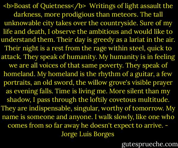 <b>Boast of Quietness</b><br /><br />Writings of light assault the darkness, more prodigious than meteors.<br />The tall unknowable city takes over the countryside.<br />Sure of my life and death, I observe the ambitious and would like to<br />understand them.<br />Their day is greedy as a lariat in the air.<br />Their night is a rest from the rage within steel, quick to attack.<br />They speak of humanity.<br />My humanity is in feeling we are all voices of that same poverty.<br />They speak of homeland.<br />My homeland is the rhythm of a guitar, a few portraits, an old sword,<br />the willow grove's visible prayer as evening falls.<br />Time is living me.<br />More silent than my shadow, I pass through the loftily covetous multitude.<br />They are indispensable, singular, worthy of tomorrow.<br />My name is someone and anyone.<br />I walk slowly, like one who comes from so far away he doesn't expect to arrive. - Jorge Luis Borges