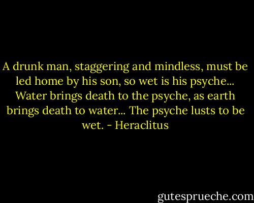 A drunk man, staggering and mindless, must be led home by his son, so wet is his psyche... Water brings death to the psyche, as earth brings death to water... The psyche lusts to be wet. - Heraclitus