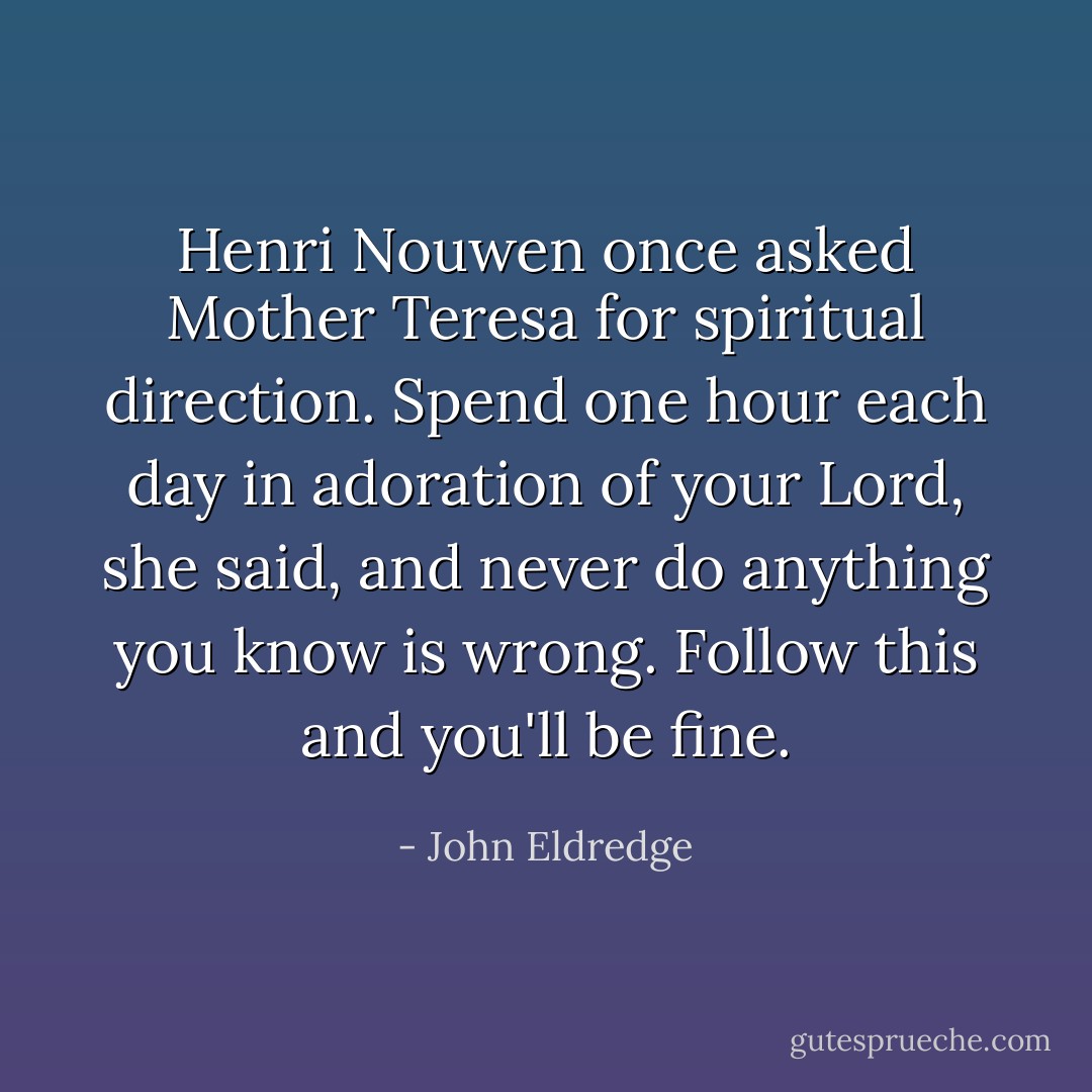 Henri Nouwen once asked Mother Teresa for spiritual direction. Spend one hour each day in adoration of your Lord, she said, and never do anything you know is wrong. Follow this and you'll be fine. - John Eldredge