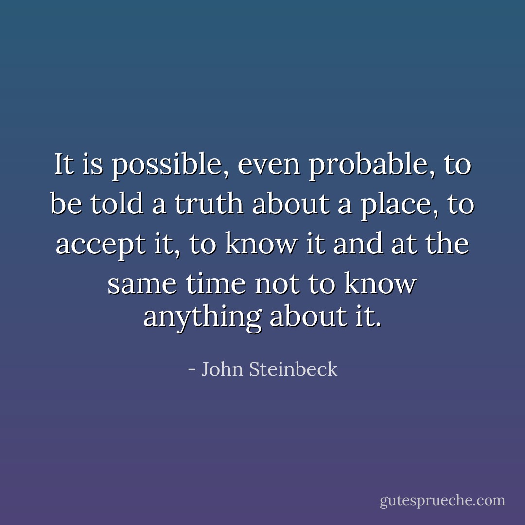 It is possible, even probable, to be told a truth about a place, to accept it, to know it and at the same time not to know anything about it. - John Steinbeck
