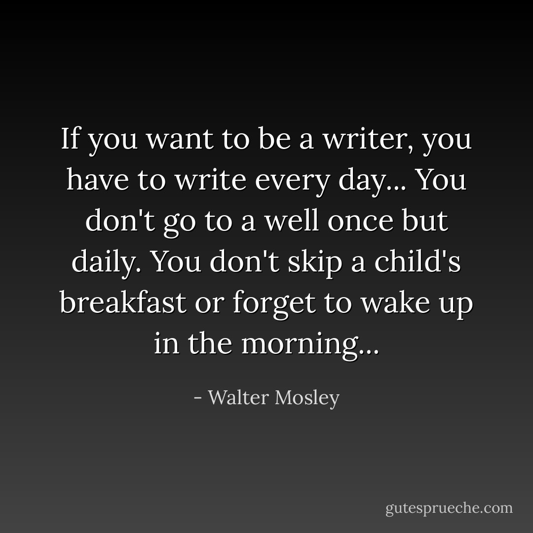 If you want to be a writer, you have to write every day... You don't go to a well once but daily. You don't skip a child's breakfast or forget to wake up in the morning... - Walter Mosley