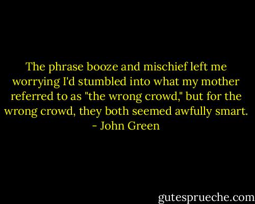 The phrase booze and mischief left me worrying I'd stumbled into what my mother referred to as "the wrong crowd," but for the wrong crowd, they both seemed awfully smart. - John Green