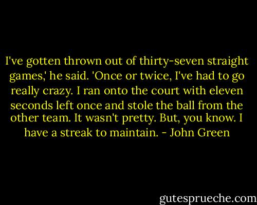 I've gotten thrown out of thirty-seven straight games,' he said. 'Once or twice, I've had to go really crazy. I ran onto the court with eleven seconds left once and stole the ball from the other team. It wasn't pretty. But, you know. I have a streak to maintain. - John Green
