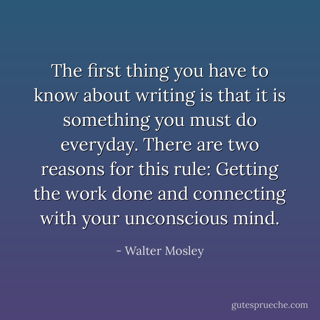 The first thing you have to know about writing is that it is something you must do everyday. There are two reasons for this rule: Getting the work done and connecting with your unconscious mind. - Walter Mosley