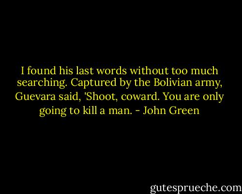 I found his last words without too much searching. Captured by the Bolivian army, Guevara said, 'Shoot, coward. You are only going to kill a man. - John Green