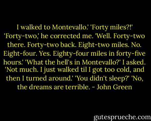 I walked to Montevallo.'<br />'Forty miles?!'<br />'Forty-two,' he corrected me. 'Well. Forty-two there. Forty-two back. Eight-two miles. No. Eight-four. Yes. Eighty-four miles in forty-five hours.'<br />'What the hell's in Montevallo?' I asked.<br />'Not much. I just walked til I got too cold, and then I turned around.'<br />'You didn't sleep?'<br />'No, the dreams are terrible. - John Green