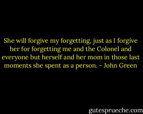 She will forgive my forgetting, just as I forgive her for forgetting me and the Colonel and everyone but herself and her mom in those last moments she spent as a person. - John Green