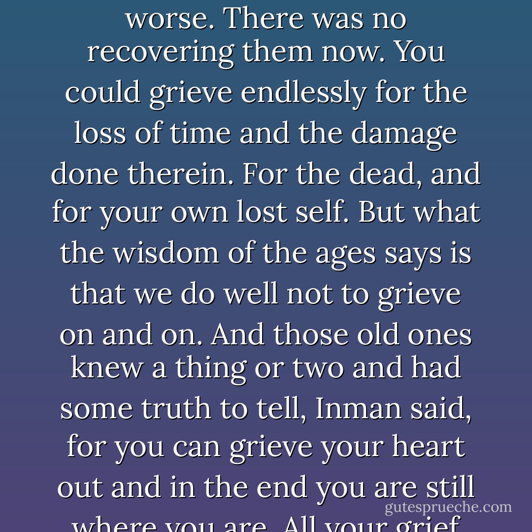 She fit her head under his chin, and he could feel her weight settle into him. He held her tight and words spilled out of him without prior composition. And this time he made no effort to clamp them off. He told her about the first time he had looked on the back of her neck as she sat in the church pew. Of the feeling that had never let go of him since. He talked to her of the great waste of years between then and now. A long time gone. And it was pointless, he said, to think how those years could have been put to better use, for he could hardly have put them to worse. There was no recovering them now. You could grieve endlessly for the loss of time and the damage done therein. For the dead, and for your own lost self. But what the wisdom of the ages says is that we do well not to grieve on and on. And those old ones knew a thing or two and had some truth to tell, Inman said, for you can grieve your heart out and in the end you are still where you are. All your grief hasn't changed a thing. What you have lost will not be returned to you. It will always be lost. You're left with only your scars to mark the void. All you can choose to do is go on or not. But if you go on, it's knowing you carry your scars with you. Nevertheless, over all those wasted years, he had held in his mind the wish to kiss her on the back of her neck, and now he had done it. There was a redemption of some kind, he believed, in such complete fulfillment of a desire so long deferred. - Charles Frazier