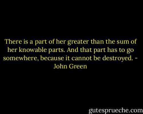 There is a part of her greater than the sum of her knowable parts. And that part has to go somewhere, because it cannot be destroyed. - John Green