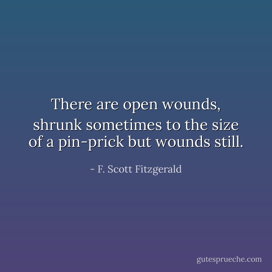 There are open wounds, shrunk sometimes to the size of a pin-prick but wounds still. - F. Scott Fitzgerald