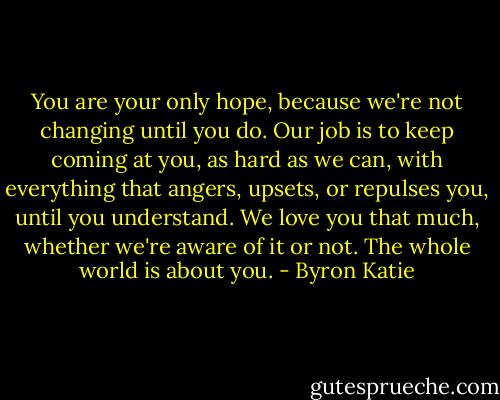 You are your only hope, because we're not changing until you do. Our job is to keep coming at you, as hard as we can, with everything that angers, upsets, or repulses you, until you understand. We love you that much, whether we're aware of it or not. The whole world is about you. - Byron Katie