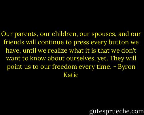 Our parents, our children, our spouses, and our friends will continue to press every button we have, until we realize what it is that we don't want to know about ourselves, yet. They will point us to our freedom every time. - Byron Katie