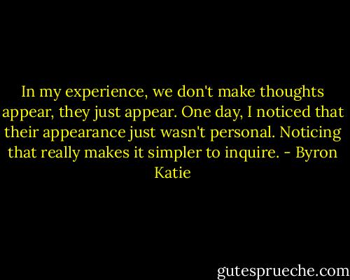 In my experience, we don't make thoughts appear, they just appear. One day, I noticed that their appearance just wasn't personal. Noticing that really makes it simpler to inquire. - Byron Katie