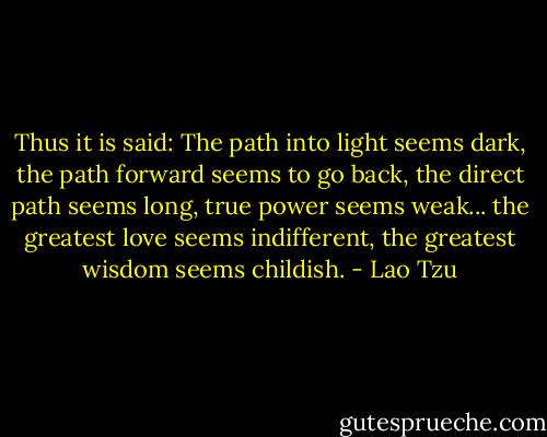Thus it is said:<br />The path into light seems dark,<br />the path forward seems to go back,<br />the direct path seems long,<br />true power seems weak...<br />the greatest love seems indifferent,<br />the greatest wisdom seems childish. - Lao Tzu