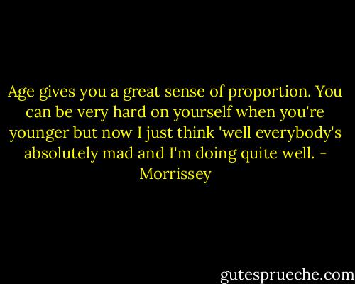 Age gives you a great sense of proportion. You can be very hard on yourself when you're younger but now I just think 'well everybody's absolutely mad and I'm doing quite well. - Morrissey