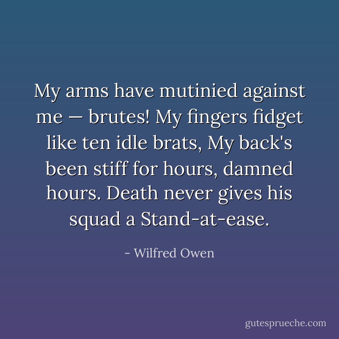 My arms have mutinied against me — brutes!<br />My fingers fidget like ten idle brats,<br />My back's been stiff for hours, damned hours.<br />Death never gives his squad a Stand-at-ease. - Wilfred Owen