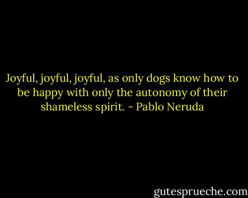 Joyful, joyful, joyful,<br />as only dogs know how to be happy<br />with only the autonomy<br />of their shameless spirit. - Pablo Neruda
