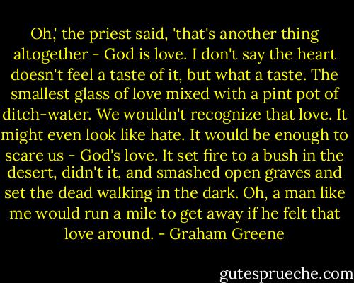 Oh,' the priest said, 'that's another thing altogether - God is love. I don't say the heart doesn't feel a taste of it, but what a taste. The smallest glass of love mixed with a pint pot of ditch-water. We wouldn't recognize that love. It might even look like hate. It would be enough to scare us - God's love. It set fire to a bush in the desert, didn't it, and smashed open graves and set the dead walking in the dark. Oh, a man like me would run a mile to get away if he felt that love around. - Graham Greene