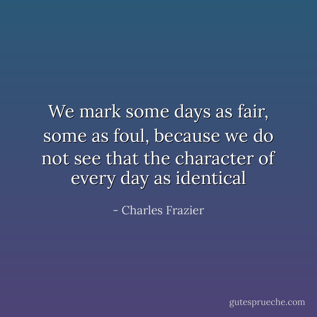 We mark some days as fair, some as foul, because we do not see that the character of every day as identical - Charles Frazier