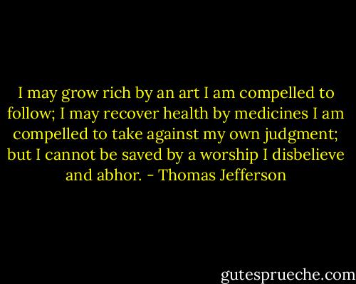 I may grow rich by an art I am compelled to follow; I may recover health by medicines I am compelled to take against my own judgment; but I cannot be saved by a worship I disbelieve and abhor. - Thomas Jefferson