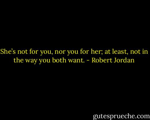 She’s not for you, nor you for her; at least, not in the way you both want. - Robert Jordan