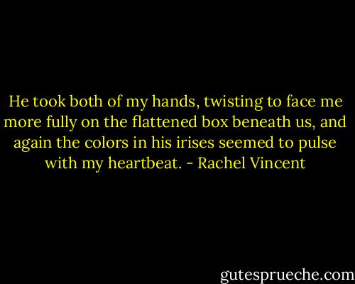 He took both of my hands, twisting to face me more fully on the flattened box beneath us, and again the colors in his irises seemed to pulse with my heartbeat. - Rachel Vincent