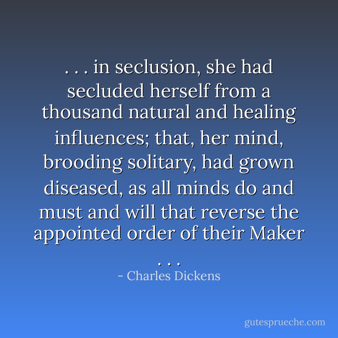 . . . in seclusion, she had secluded herself from a thousand natural and healing influences; that, her mind, brooding solitary, had grown diseased, as all minds do and must and will that reverse the appointed order of their Maker . . . - Charles Dickens