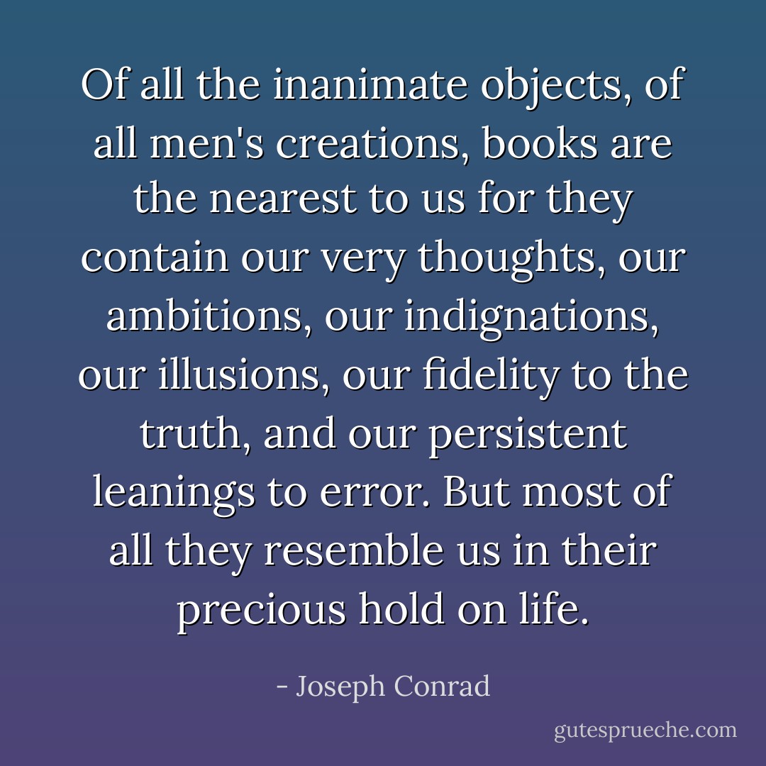 Of all the inanimate objects, of all men's creations, books are the nearest to us for they contain our very thoughts, our ambitions, our indignations, our illusions, our fidelity to the truth, and our persistent leanings to error. But most of all they resemble us in their precious hold on life. - Joseph Conrad