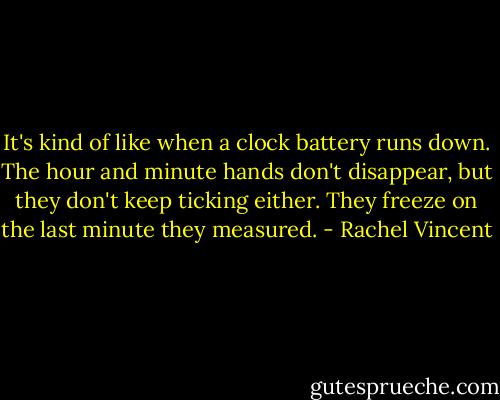 It's kind of like when a clock battery runs down. The hour and minute hands don't disappear, but they don't keep ticking either. They freeze on the last minute they measured. - Rachel Vincent