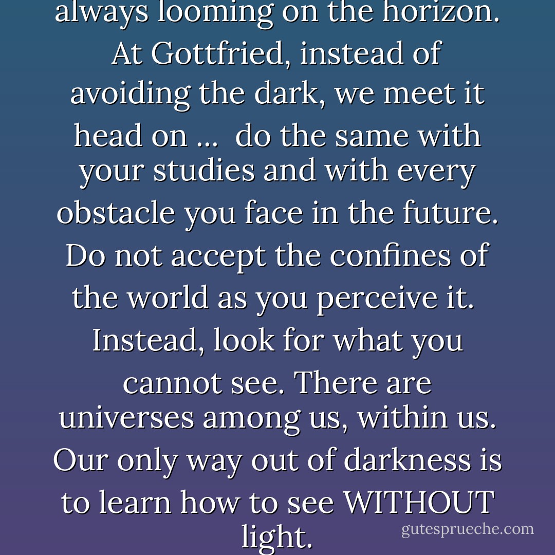 ... In this world, darkness is always looming on the horizon. At Gottfried, instead of avoiding the dark, we meet it head on ...<br /><br />do the same with your studies and with every obstacle you face in the future. Do not accept the confines of the world as you perceive it.<br /><br />Instead, look for what you cannot see. There are universes among us, within us. <b>Our only way out of darkness is to learn how to see WITHOUT light.</b> - Yvonne Woon