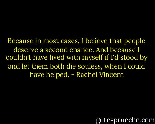 Because in most cases, I believe that people deserve a second chance. And because I couldn't have lived with myself if I'd stood by and let them both die souless, when I could have helped. - Rachel Vincent
