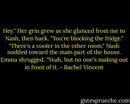 Hey." Her grin grew as she glanced from me to Nash, then back. "You're blocking the fridge."<br />"There's a cooler in the other room." Nash nodded toward the main part of the house.<br />Emma shrugged. "Yeah, but no one's making out in front of it. - Rachel Vincent
